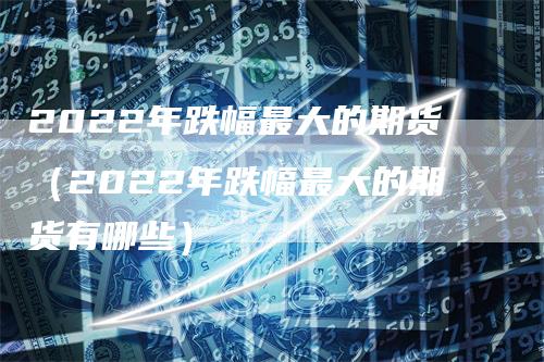 2022年跌幅最大的期货（2022年跌幅最大的期货有哪些）