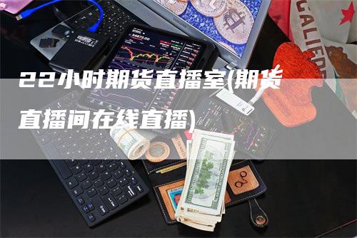 22小时期货直播室(期货直播间在线直播)