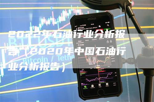 2022年石油行业分析报告（2020年中国石油行业分析报告）