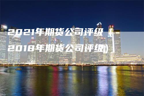 2021年期货公司评级（2018年期货公司评级）