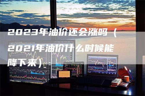 2023年油价还会涨吗（2021年油价什么时候能降下来）