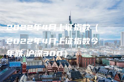 2022年4月上证指数（2022年4月上证指数今年跌,沪深300）