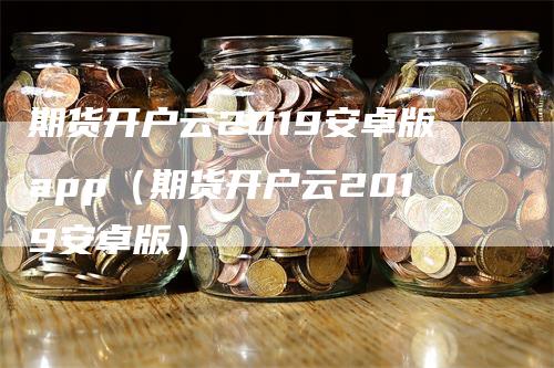 期货开户云2019安卓版app（期货开户云2019安卓版）