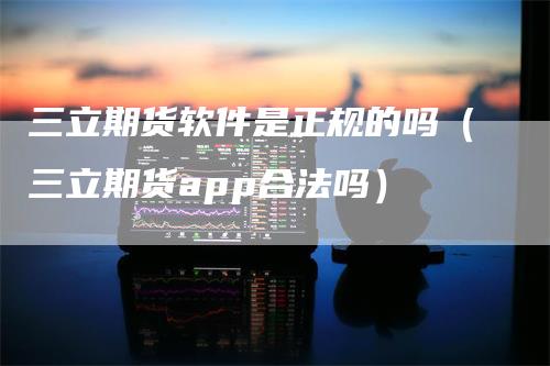 三立期货软件是正规的吗（三立期货app合法吗）