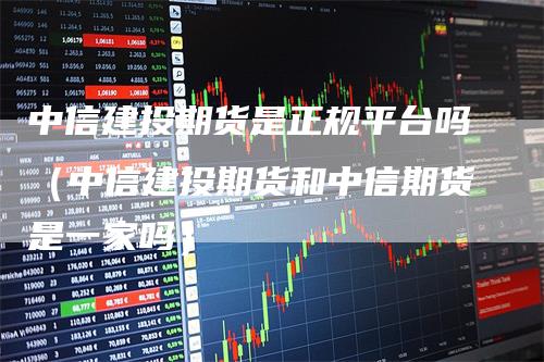 中信建投期货是正规平台吗（中信建投期货和中信期货是一家吗）