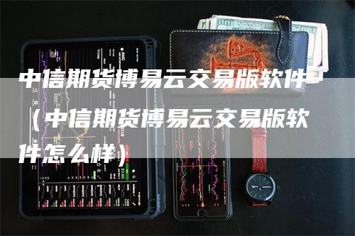 中信期货博易云交易版软件（中信期货博易云交易版软件怎么样）