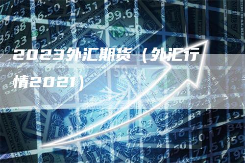 2023外汇期货（外汇行情2021）