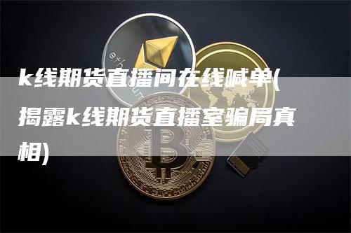 k线期货直播间在线喊单(揭露k线期货直播室骗局真相)