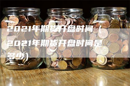 2021年期货开盘时间（2021年期货开盘时间是多少）