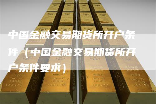 中国金融交易期货所开户条件（中国金融交易期货所开户条件要求）