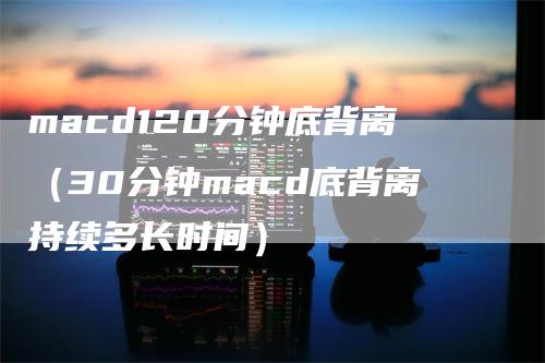 macd120分钟底背离（30分钟macd底背离持续多长时间）