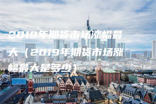 2019年期货市场涨幅最大（2019年期货市场涨幅最大是多少）