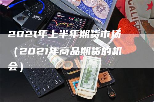 2021年上半年期货市场（2021年商品期货的机会）