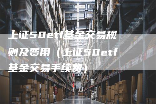 上证50etf基金交易规则及费用（上证50etf基金交易手续费）