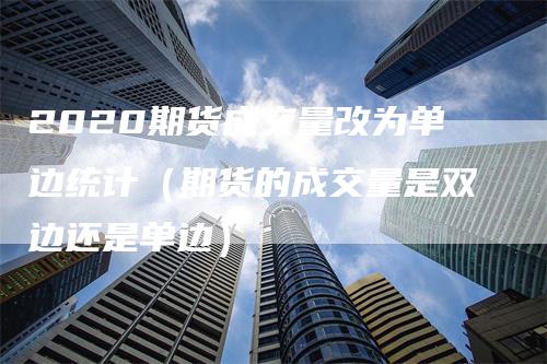 2020期货成交量改为单边统计（期货的成交量是双边还是单边）