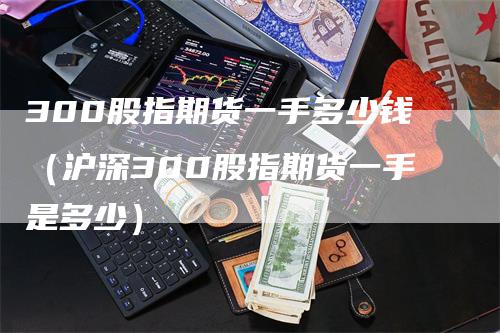 300股指期货一手多少钱（沪深300股指期货一手是多少）