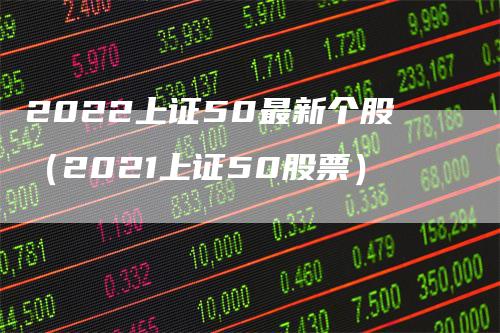 2022上证50最新个股（2021上证50股票）