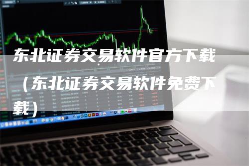 东北证券交易软件官方下载（东北证券交易软件免费下载）