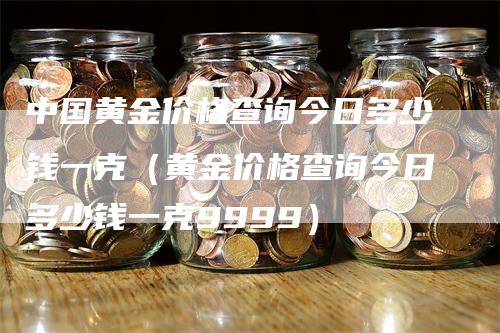 中国黄金价格查询今日多少钱一克（黄金价格查询今日多少钱一克9999）