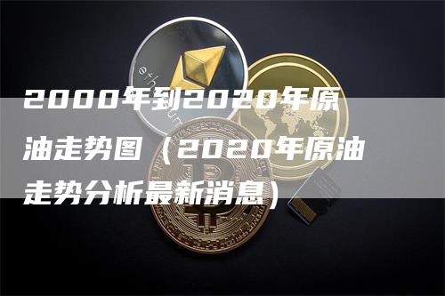 2000年到2020年原油走势图（2020年原油走势分析最新消息）