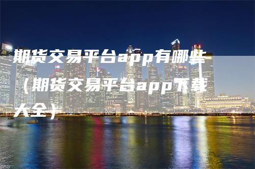 期货交易平台app有哪些（期货交易平台app下载大全）