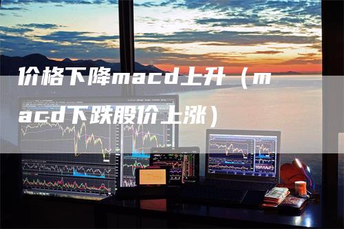 价格下降macd上升（macd下跌股价上涨）