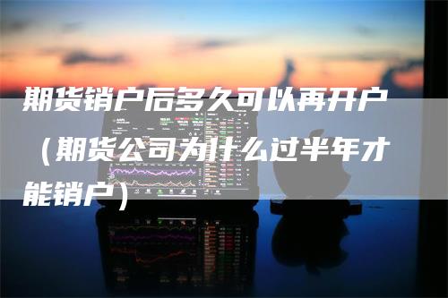 期货销户后多久可以再开户（期货公司为什么过半年才能销户）