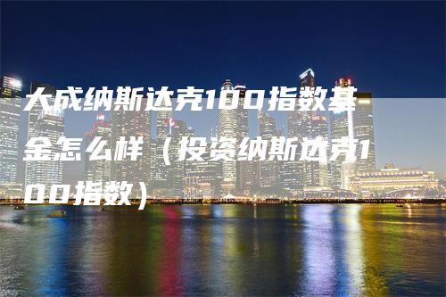 大成纳斯达克100指数基金怎么样（投资纳斯达克100指数）