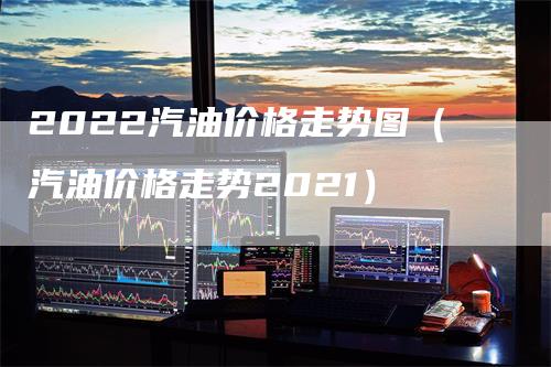 2022汽油价格走势图（汽油价格走势2021）