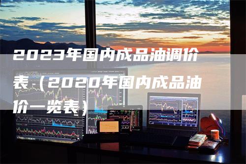 2023年国内成品油调价表（2020年国内成品油价一览表）