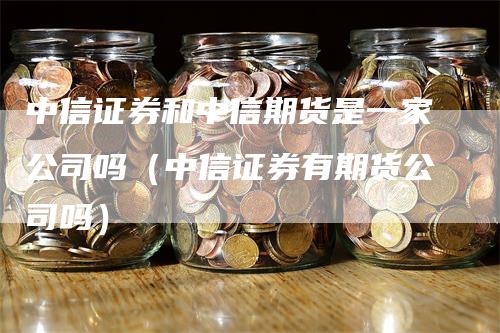 中信证券和中信期货是一家公司吗（中信证券有期货公司吗）