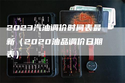 2023汽油调价时间表最新（2020油品调价日期表）