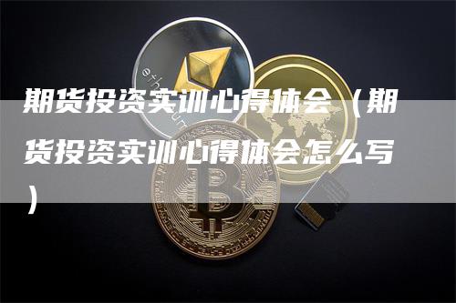 期货投资实训心得体会（期货投资实训心得体会怎么写）