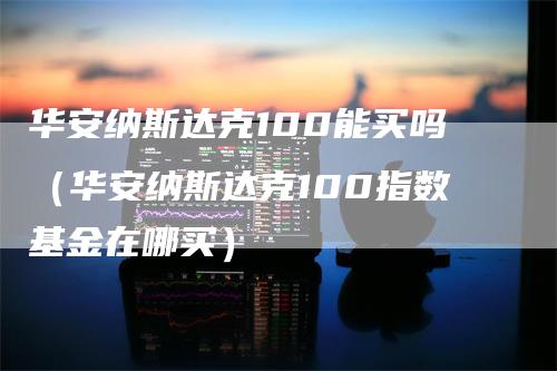 华安纳斯达克100能买吗（华安纳斯达克100指数基金在哪买）