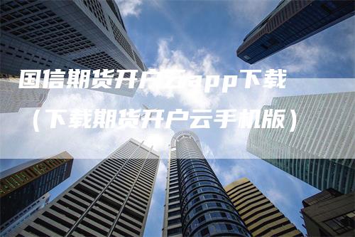 国信期货开户云app下载（下载期货开户云手机版）