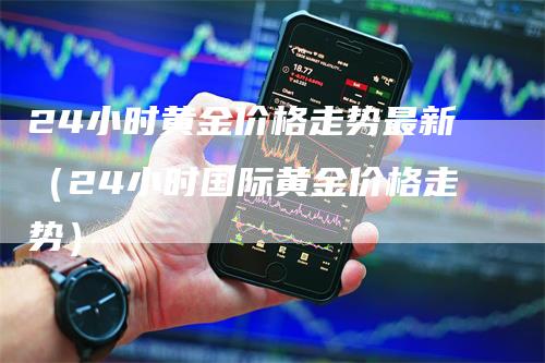 24小时黄金价格走势最新（24小时国际黄金价格走势）