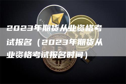 2023年期货从业资格考试报名（2023年期货从业资格考试报名时间）