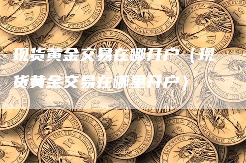 现货黄金交易在哪开户（现货黄金交易在哪里开户）