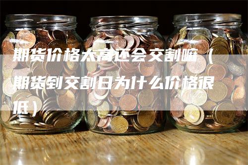 期货价格太高还会交割嘛（期货到交割日为什么价格很低）