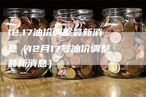 12.17油价调整最新消息（12月17号油价调整最新消息）