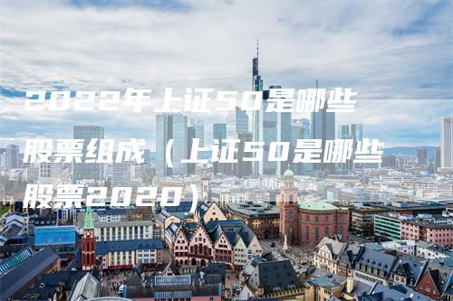 2022年上证50是哪些股票组成（上证50是哪些股票2020）