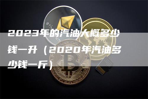 2023年的汽油大概多少钱一升（2020年汽油多少钱一斤）