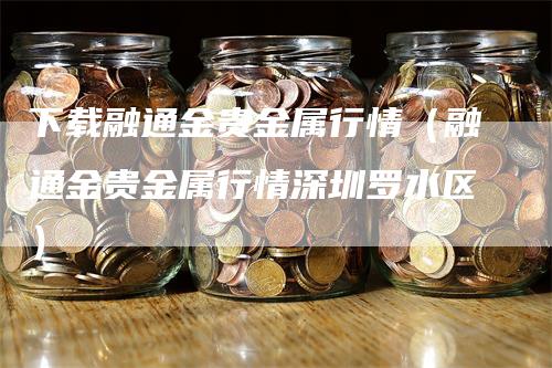 下载融通金贵金属行情（融通金贵金属行情深圳罗水区）