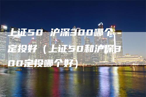 上证50 沪深300哪个定投好（上证50和沪深300定投哪个好）